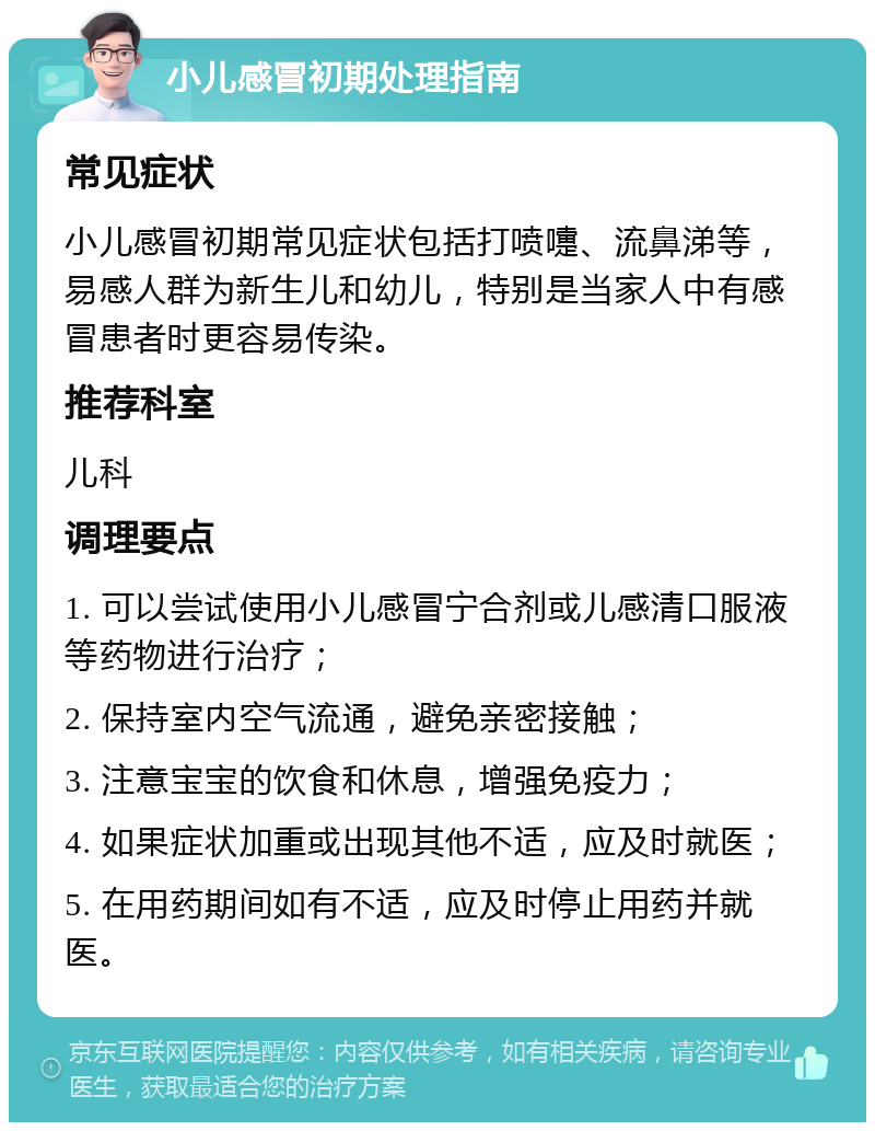 小儿感冒初期处理指南 常见症状 小儿感冒初期常见症状包括打喷嚏、流鼻涕等，易感人群为新生儿和幼儿，特别是当家人中有感冒患者时更容易传染。 推荐科室 儿科 调理要点 1. 可以尝试使用小儿感冒宁合剂或儿感清口服液等药物进行治疗； 2. 保持室内空气流通，避免亲密接触； 3. 注意宝宝的饮食和休息，增强免疫力； 4. 如果症状加重或出现其他不适，应及时就医； 5. 在用药期间如有不适，应及时停止用药并就医。