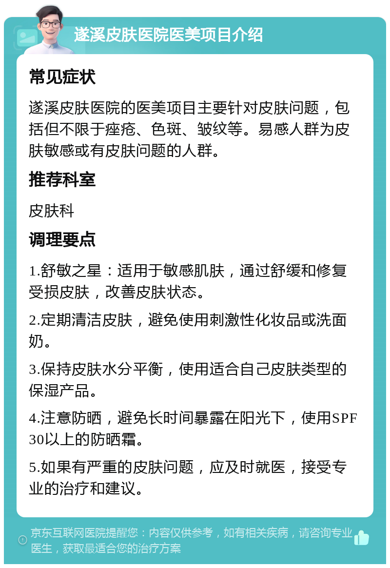 遂溪皮肤医院医美项目介绍 常见症状 遂溪皮肤医院的医美项目主要针对皮肤问题，包括但不限于痤疮、色斑、皱纹等。易感人群为皮肤敏感或有皮肤问题的人群。 推荐科室 皮肤科 调理要点 1.舒敏之星：适用于敏感肌肤，通过舒缓和修复受损皮肤，改善皮肤状态。 2.定期清洁皮肤，避免使用刺激性化妆品或洗面奶。 3.保持皮肤水分平衡，使用适合自己皮肤类型的保湿产品。 4.注意防晒，避免长时间暴露在阳光下，使用SPF30以上的防晒霜。 5.如果有严重的皮肤问题，应及时就医，接受专业的治疗和建议。