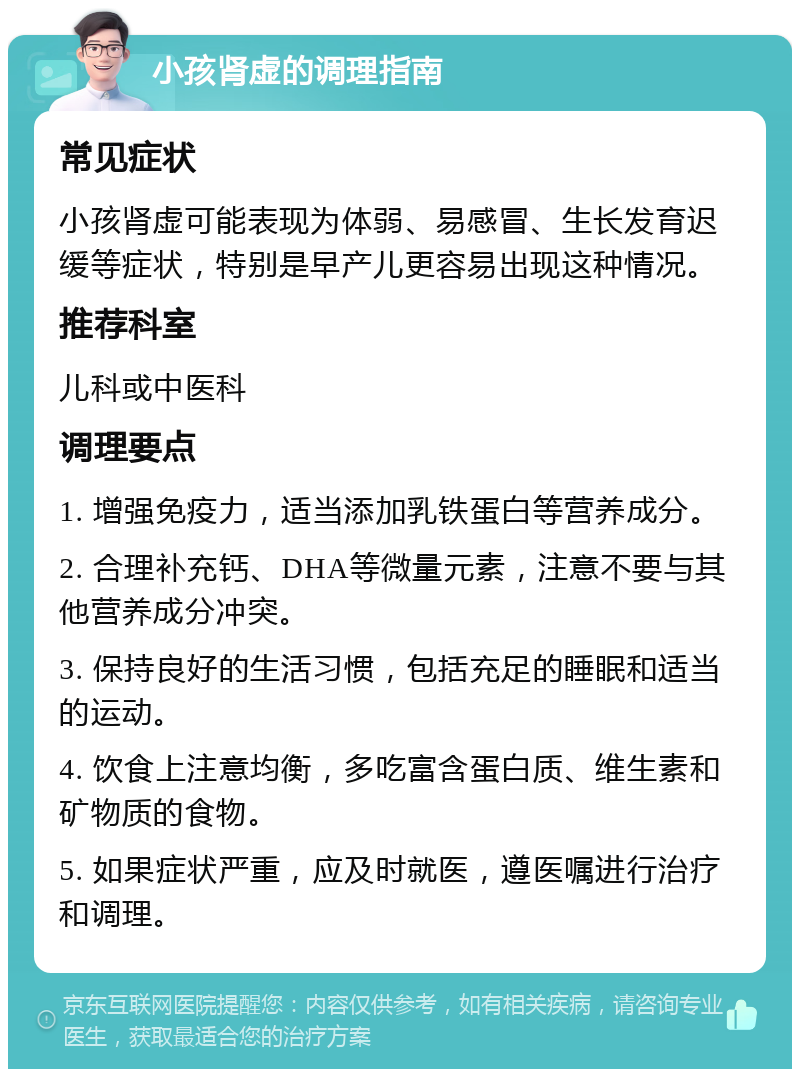 小孩肾虚的调理指南 常见症状 小孩肾虚可能表现为体弱、易感冒、生长发育迟缓等症状，特别是早产儿更容易出现这种情况。 推荐科室 儿科或中医科 调理要点 1. 增强免疫力，适当添加乳铁蛋白等营养成分。 2. 合理补充钙、DHA等微量元素，注意不要与其他营养成分冲突。 3. 保持良好的生活习惯，包括充足的睡眠和适当的运动。 4. 饮食上注意均衡，多吃富含蛋白质、维生素和矿物质的食物。 5. 如果症状严重，应及时就医，遵医嘱进行治疗和调理。