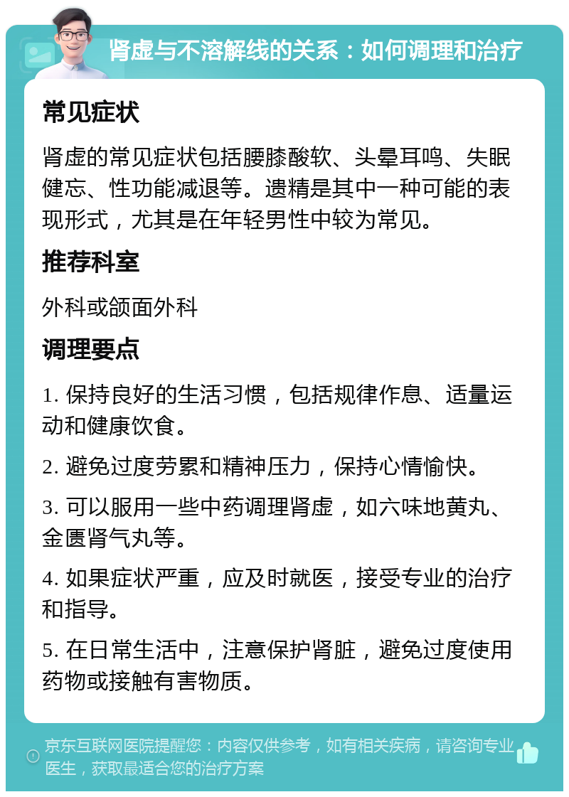 肾虚与不溶解线的关系：如何调理和治疗 常见症状 肾虚的常见症状包括腰膝酸软、头晕耳鸣、失眠健忘、性功能减退等。遗精是其中一种可能的表现形式，尤其是在年轻男性中较为常见。 推荐科室 外科或颌面外科 调理要点 1. 保持良好的生活习惯，包括规律作息、适量运动和健康饮食。 2. 避免过度劳累和精神压力，保持心情愉快。 3. 可以服用一些中药调理肾虚，如六味地黄丸、金匮肾气丸等。 4. 如果症状严重，应及时就医，接受专业的治疗和指导。 5. 在日常生活中，注意保护肾脏，避免过度使用药物或接触有害物质。