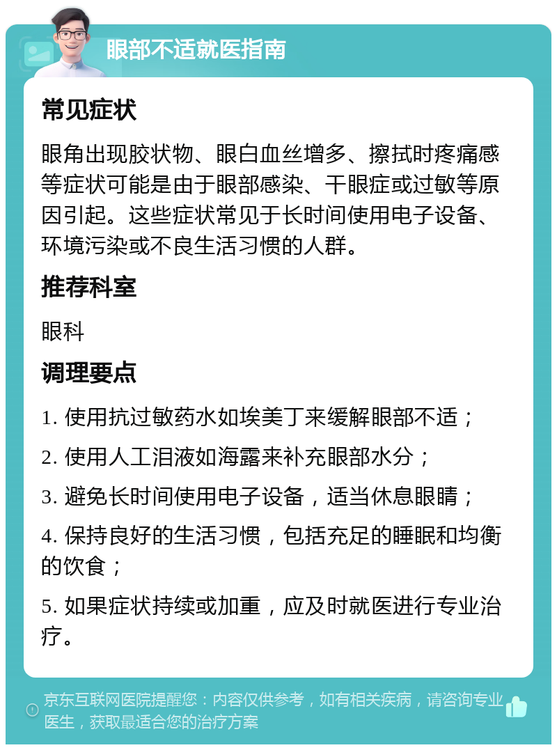 眼部不适就医指南 常见症状 眼角出现胶状物、眼白血丝增多、擦拭时疼痛感等症状可能是由于眼部感染、干眼症或过敏等原因引起。这些症状常见于长时间使用电子设备、环境污染或不良生活习惯的人群。 推荐科室 眼科 调理要点 1. 使用抗过敏药水如埃美丁来缓解眼部不适； 2. 使用人工泪液如海露来补充眼部水分； 3. 避免长时间使用电子设备，适当休息眼睛； 4. 保持良好的生活习惯，包括充足的睡眠和均衡的饮食； 5. 如果症状持续或加重，应及时就医进行专业治疗。