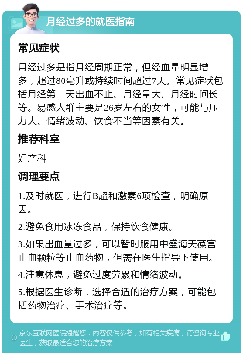 月经过多的就医指南 常见症状 月经过多是指月经周期正常，但经血量明显增多，超过80毫升或持续时间超过7天。常见症状包括月经第二天出血不止、月经量大、月经时间长等。易感人群主要是26岁左右的女性，可能与压力大、情绪波动、饮食不当等因素有关。 推荐科室 妇产科 调理要点 1.及时就医，进行B超和激素6项检查，明确原因。 2.避免食用冰冻食品，保持饮食健康。 3.如果出血量过多，可以暂时服用中盛海天葆宫止血颗粒等止血药物，但需在医生指导下使用。 4.注意休息，避免过度劳累和情绪波动。 5.根据医生诊断，选择合适的治疗方案，可能包括药物治疗、手术治疗等。