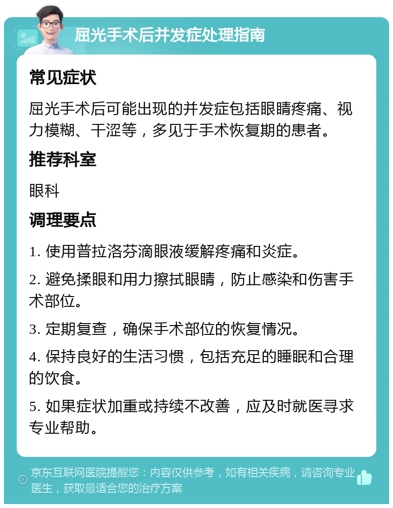 屈光手术后并发症处理指南 常见症状 屈光手术后可能出现的并发症包括眼睛疼痛、视力模糊、干涩等，多见于手术恢复期的患者。 推荐科室 眼科 调理要点 1. 使用普拉洛芬滴眼液缓解疼痛和炎症。 2. 避免揉眼和用力擦拭眼睛，防止感染和伤害手术部位。 3. 定期复查，确保手术部位的恢复情况。 4. 保持良好的生活习惯，包括充足的睡眠和合理的饮食。 5. 如果症状加重或持续不改善，应及时就医寻求专业帮助。