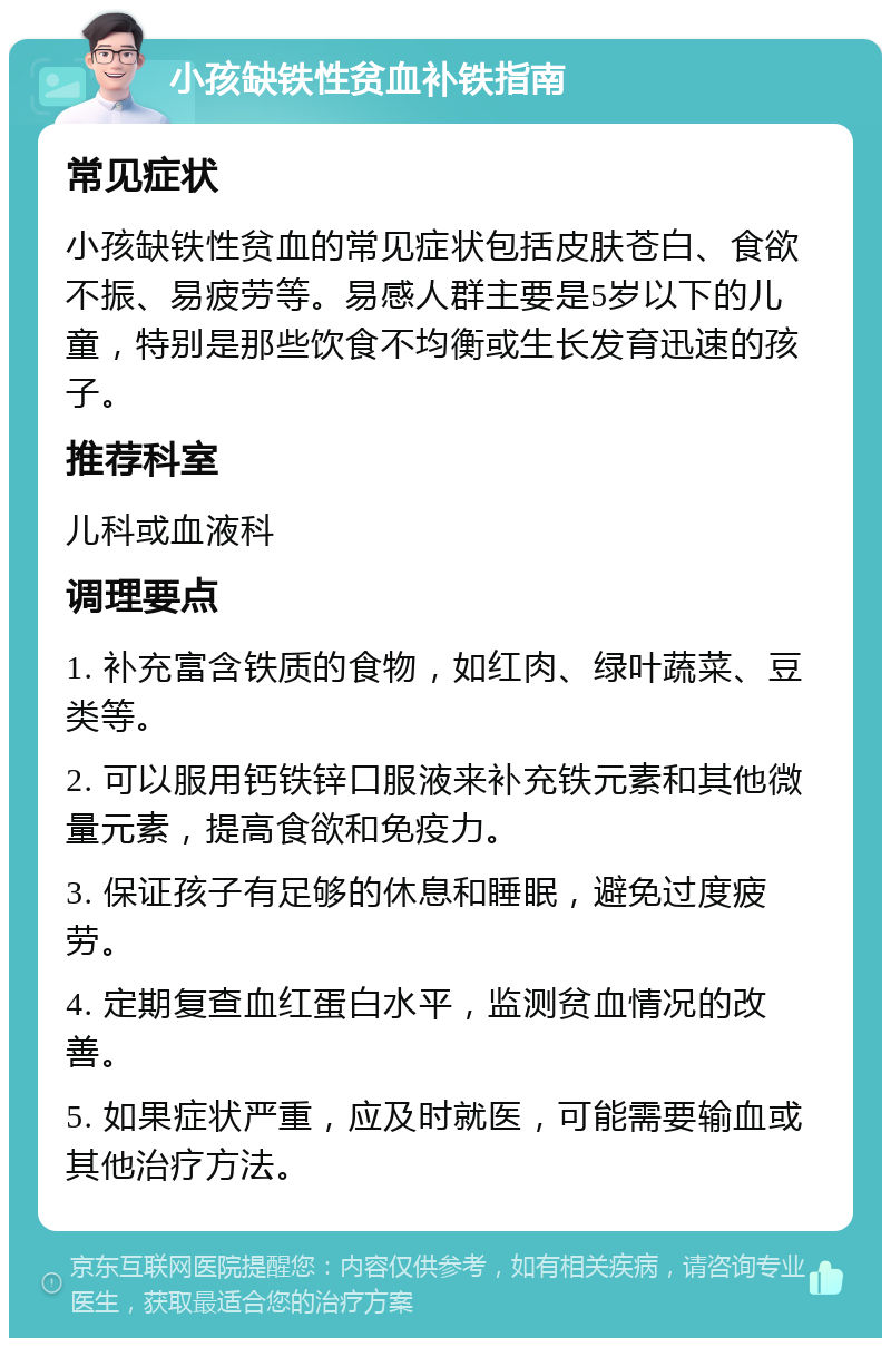 小孩缺铁性贫血补铁指南 常见症状 小孩缺铁性贫血的常见症状包括皮肤苍白、食欲不振、易疲劳等。易感人群主要是5岁以下的儿童，特别是那些饮食不均衡或生长发育迅速的孩子。 推荐科室 儿科或血液科 调理要点 1. 补充富含铁质的食物，如红肉、绿叶蔬菜、豆类等。 2. 可以服用钙铁锌口服液来补充铁元素和其他微量元素，提高食欲和免疫力。 3. 保证孩子有足够的休息和睡眠，避免过度疲劳。 4. 定期复查血红蛋白水平，监测贫血情况的改善。 5. 如果症状严重，应及时就医，可能需要输血或其他治疗方法。