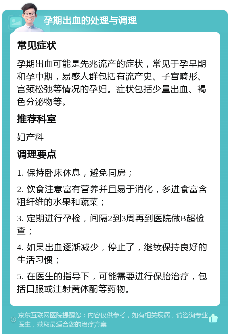 孕期出血的处理与调理 常见症状 孕期出血可能是先兆流产的症状，常见于孕早期和孕中期，易感人群包括有流产史、子宫畸形、宫颈松弛等情况的孕妇。症状包括少量出血、褐色分泌物等。 推荐科室 妇产科 调理要点 1. 保持卧床休息，避免同房； 2. 饮食注意富有营养并且易于消化，多进食富含粗纤维的水果和蔬菜； 3. 定期进行孕检，间隔2到3周再到医院做B超检查； 4. 如果出血逐渐减少，停止了，继续保持良好的生活习惯； 5. 在医生的指导下，可能需要进行保胎治疗，包括口服或注射黄体酮等药物。