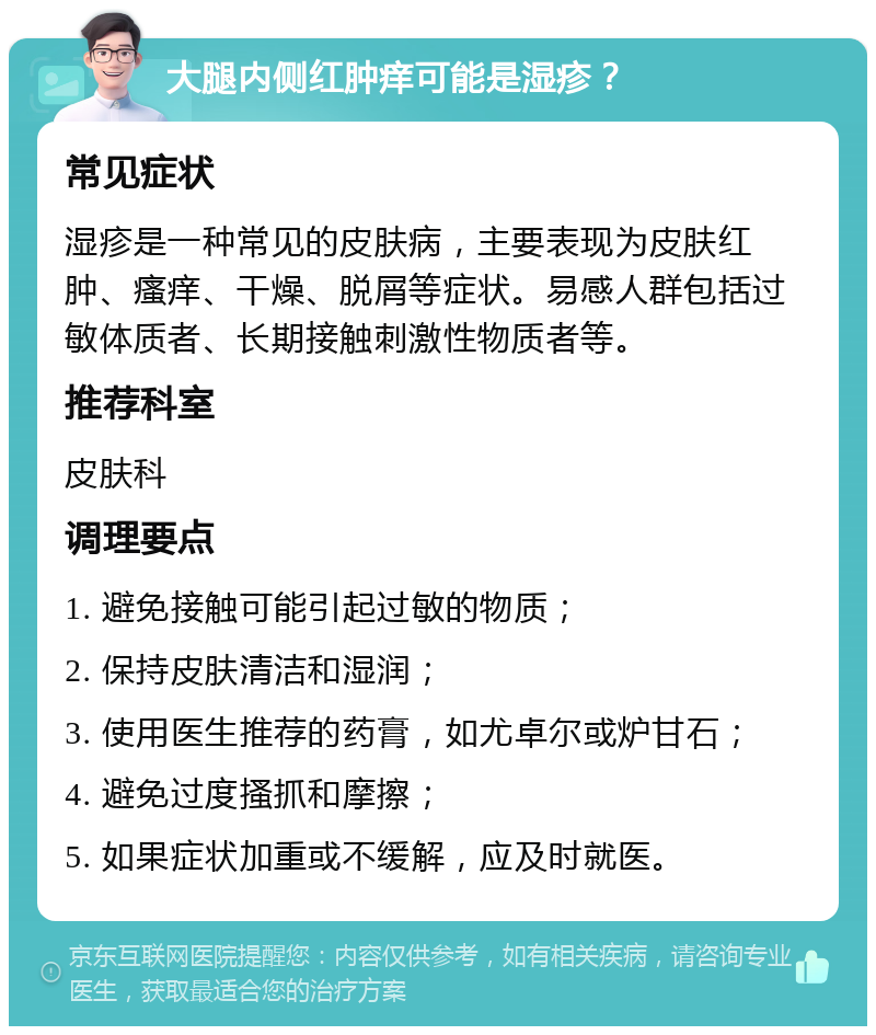 大腿内侧红肿痒可能是湿疹？ 常见症状 湿疹是一种常见的皮肤病，主要表现为皮肤红肿、瘙痒、干燥、脱屑等症状。易感人群包括过敏体质者、长期接触刺激性物质者等。 推荐科室 皮肤科 调理要点 1. 避免接触可能引起过敏的物质； 2. 保持皮肤清洁和湿润； 3. 使用医生推荐的药膏，如尤卓尔或炉甘石； 4. 避免过度搔抓和摩擦； 5. 如果症状加重或不缓解，应及时就医。