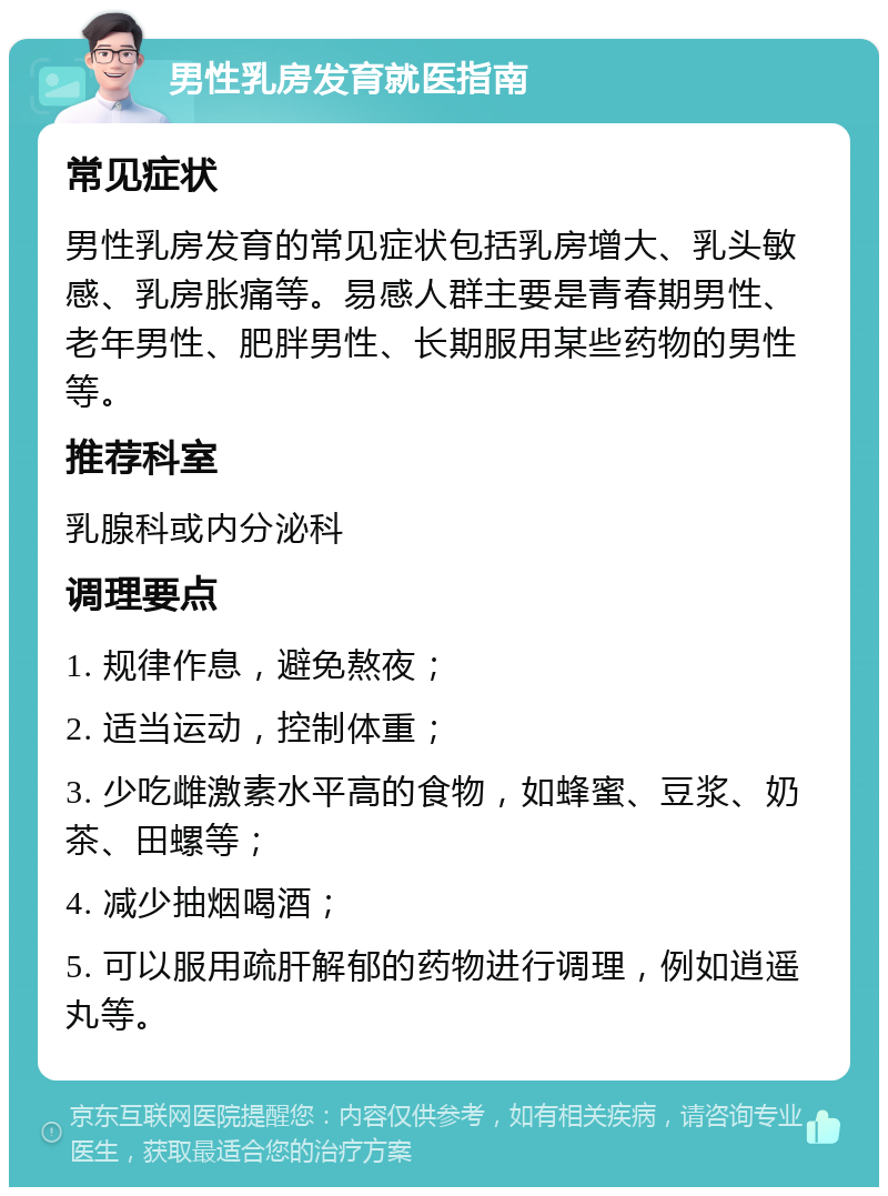 男性乳房发育就医指南 常见症状 男性乳房发育的常见症状包括乳房增大、乳头敏感、乳房胀痛等。易感人群主要是青春期男性、老年男性、肥胖男性、长期服用某些药物的男性等。 推荐科室 乳腺科或内分泌科 调理要点 1. 规律作息，避免熬夜； 2. 适当运动，控制体重； 3. 少吃雌激素水平高的食物，如蜂蜜、豆浆、奶茶、田螺等； 4. 减少抽烟喝酒； 5. 可以服用疏肝解郁的药物进行调理，例如逍遥丸等。