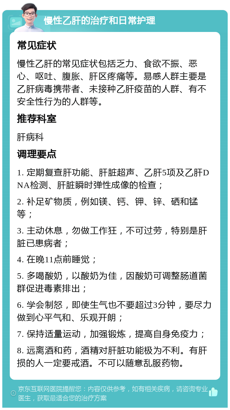 慢性乙肝的治疗和日常护理 常见症状 慢性乙肝的常见症状包括乏力、食欲不振、恶心、呕吐、腹胀、肝区疼痛等。易感人群主要是乙肝病毒携带者、未接种乙肝疫苗的人群、有不安全性行为的人群等。 推荐科室 肝病科 调理要点 1. 定期复查肝功能、肝脏超声、乙肝5项及乙肝DNA检测、肝脏瞬时弹性成像的检查； 2. 补足矿物质，例如镁、钙、钾、锌、硒和锰等； 3. 主动休息，勿做工作狂，不可过劳，特别是肝脏已患病者； 4. 在晚11点前睡觉； 5. 多喝酸奶，以酸奶为佳，因酸奶可调整肠道菌群促进毒素排出； 6. 学会制怒，即使生气也不要超过3分钟，要尽力做到心平气和、乐观开朗； 7. 保持适量运动，加强锻炼，提高自身免疫力； 8. 远离酒和药，酒精对肝脏功能极为不利。有肝损的人一定要戒酒。不可以随意乱服药物。