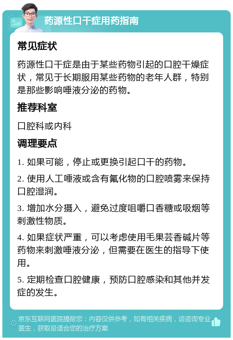 药源性口干症用药指南 常见症状 药源性口干症是由于某些药物引起的口腔干燥症状，常见于长期服用某些药物的老年人群，特别是那些影响唾液分泌的药物。 推荐科室 口腔科或内科 调理要点 1. 如果可能，停止或更换引起口干的药物。 2. 使用人工唾液或含有氟化物的口腔喷雾来保持口腔湿润。 3. 增加水分摄入，避免过度咀嚼口香糖或吸烟等刺激性物质。 4. 如果症状严重，可以考虑使用毛果芸香碱片等药物来刺激唾液分泌，但需要在医生的指导下使用。 5. 定期检查口腔健康，预防口腔感染和其他并发症的发生。