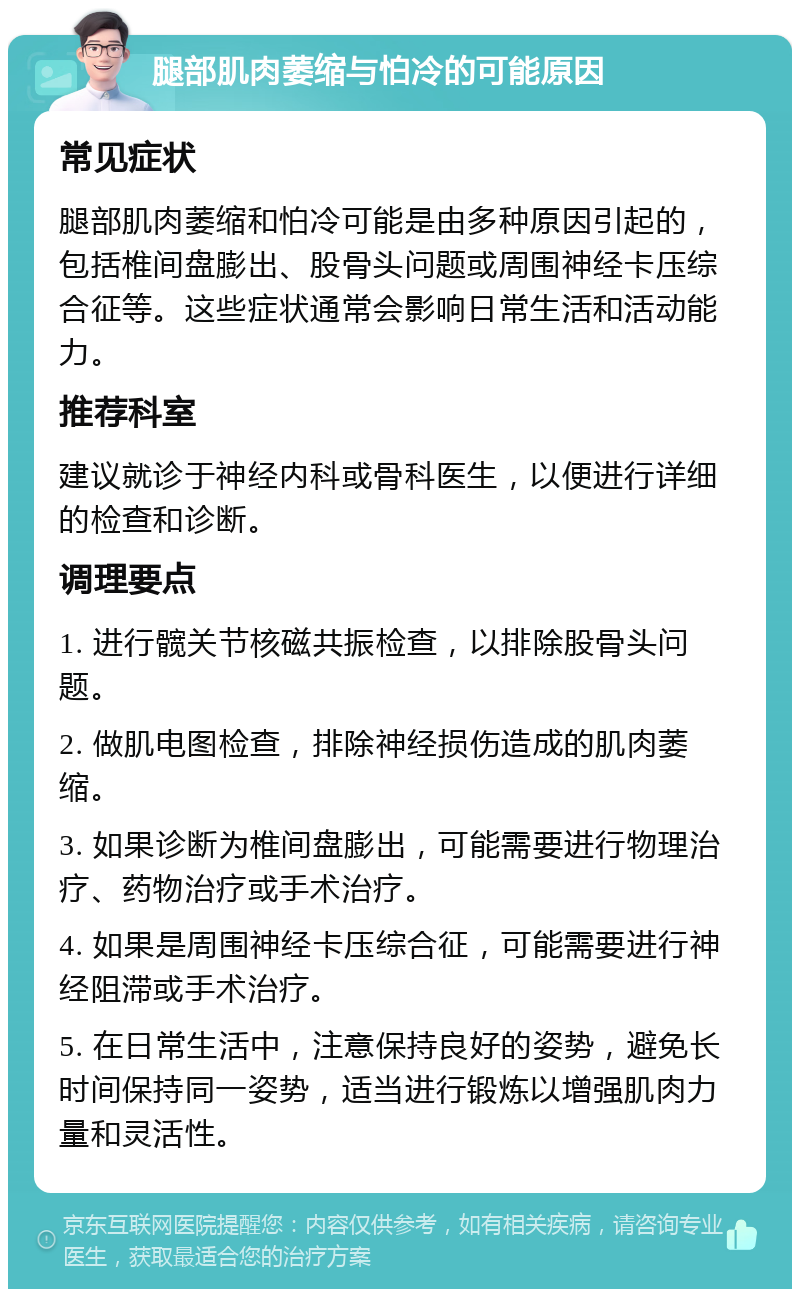 腿部肌肉萎缩与怕冷的可能原因 常见症状 腿部肌肉萎缩和怕冷可能是由多种原因引起的，包括椎间盘膨出、股骨头问题或周围神经卡压综合征等。这些症状通常会影响日常生活和活动能力。 推荐科室 建议就诊于神经内科或骨科医生，以便进行详细的检查和诊断。 调理要点 1. 进行髋关节核磁共振检查，以排除股骨头问题。 2. 做肌电图检查，排除神经损伤造成的肌肉萎缩。 3. 如果诊断为椎间盘膨出，可能需要进行物理治疗、药物治疗或手术治疗。 4. 如果是周围神经卡压综合征，可能需要进行神经阻滞或手术治疗。 5. 在日常生活中，注意保持良好的姿势，避免长时间保持同一姿势，适当进行锻炼以增强肌肉力量和灵活性。