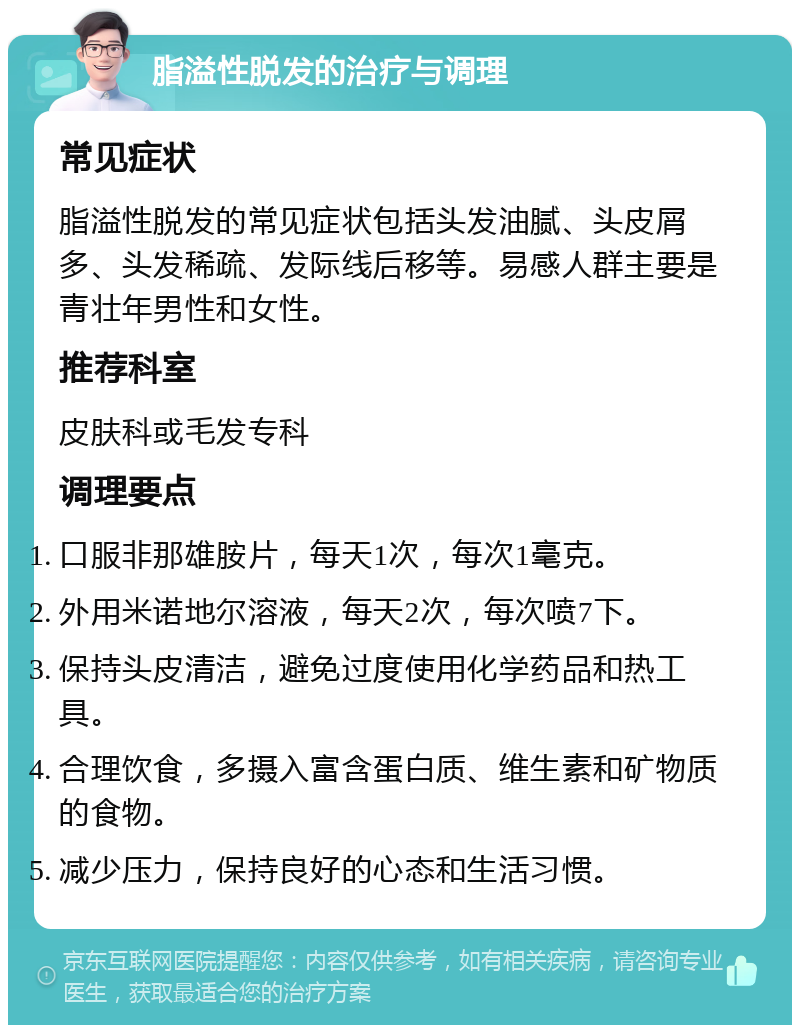 脂溢性脱发的治疗与调理 常见症状 脂溢性脱发的常见症状包括头发油腻、头皮屑多、头发稀疏、发际线后移等。易感人群主要是青壮年男性和女性。 推荐科室 皮肤科或毛发专科 调理要点 口服非那雄胺片，每天1次，每次1毫克。 外用米诺地尔溶液，每天2次，每次喷7下。 保持头皮清洁，避免过度使用化学药品和热工具。 合理饮食，多摄入富含蛋白质、维生素和矿物质的食物。 减少压力，保持良好的心态和生活习惯。