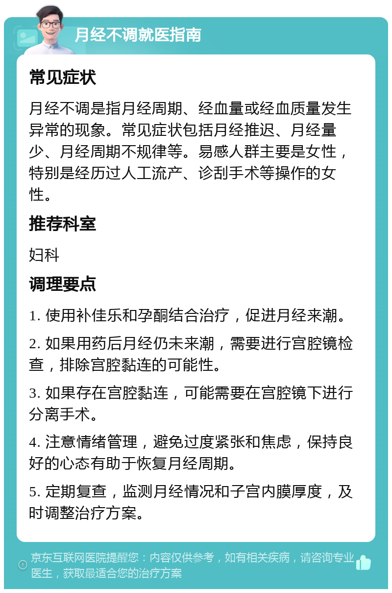 月经不调就医指南 常见症状 月经不调是指月经周期、经血量或经血质量发生异常的现象。常见症状包括月经推迟、月经量少、月经周期不规律等。易感人群主要是女性，特别是经历过人工流产、诊刮手术等操作的女性。 推荐科室 妇科 调理要点 1. 使用补佳乐和孕酮结合治疗，促进月经来潮。 2. 如果用药后月经仍未来潮，需要进行宫腔镜检查，排除宫腔黏连的可能性。 3. 如果存在宫腔黏连，可能需要在宫腔镜下进行分离手术。 4. 注意情绪管理，避免过度紧张和焦虑，保持良好的心态有助于恢复月经周期。 5. 定期复查，监测月经情况和子宫内膜厚度，及时调整治疗方案。