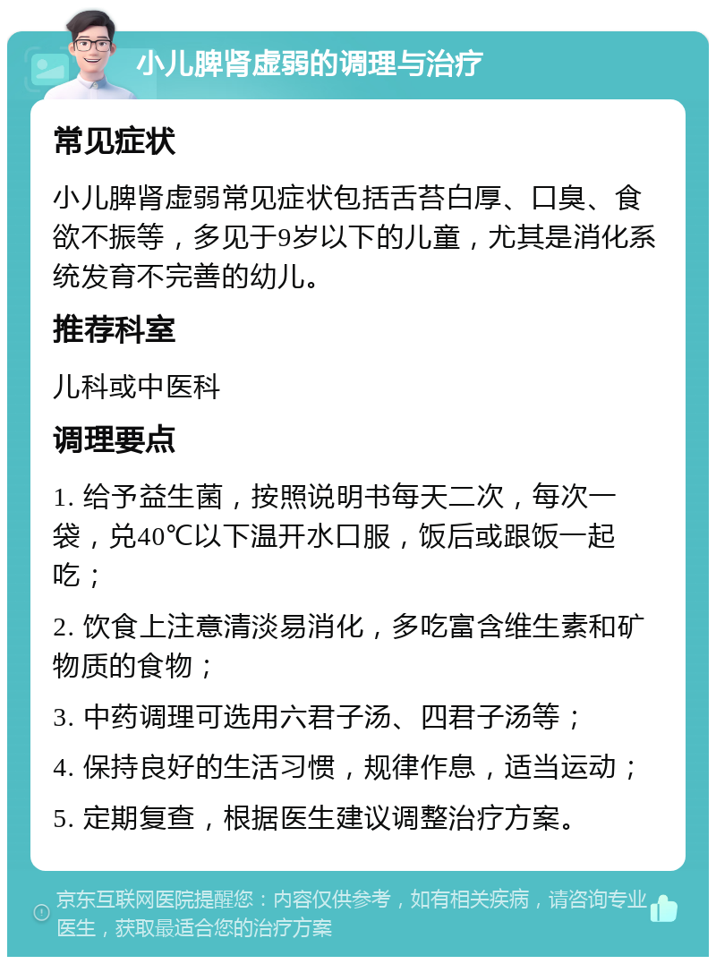 小儿脾肾虚弱的调理与治疗 常见症状 小儿脾肾虚弱常见症状包括舌苔白厚、口臭、食欲不振等，多见于9岁以下的儿童，尤其是消化系统发育不完善的幼儿。 推荐科室 儿科或中医科 调理要点 1. 给予益生菌，按照说明书每天二次，每次一袋，兑40℃以下温开水口服，饭后或跟饭一起吃； 2. 饮食上注意清淡易消化，多吃富含维生素和矿物质的食物； 3. 中药调理可选用六君子汤、四君子汤等； 4. 保持良好的生活习惯，规律作息，适当运动； 5. 定期复查，根据医生建议调整治疗方案。