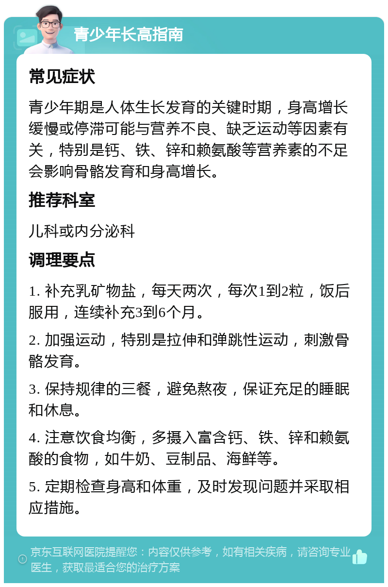 青少年长高指南 常见症状 青少年期是人体生长发育的关键时期，身高增长缓慢或停滞可能与营养不良、缺乏运动等因素有关，特别是钙、铁、锌和赖氨酸等营养素的不足会影响骨骼发育和身高增长。 推荐科室 儿科或内分泌科 调理要点 1. 补充乳矿物盐，每天两次，每次1到2粒，饭后服用，连续补充3到6个月。 2. 加强运动，特别是拉伸和弹跳性运动，刺激骨骼发育。 3. 保持规律的三餐，避免熬夜，保证充足的睡眠和休息。 4. 注意饮食均衡，多摄入富含钙、铁、锌和赖氨酸的食物，如牛奶、豆制品、海鲜等。 5. 定期检查身高和体重，及时发现问题并采取相应措施。