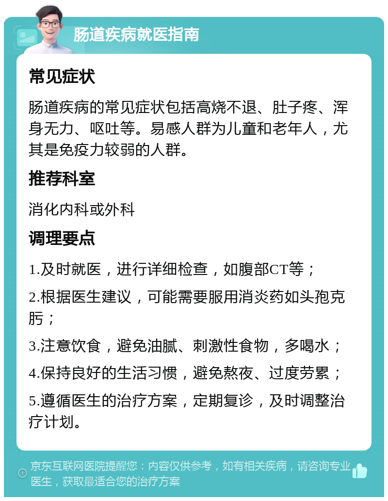 肠道疾病就医指南 常见症状 肠道疾病的常见症状包括高烧不退、肚子疼、浑身无力、呕吐等。易感人群为儿童和老年人，尤其是免疫力较弱的人群。 推荐科室 消化内科或外科 调理要点 1.及时就医，进行详细检查，如腹部CT等； 2.根据医生建议，可能需要服用消炎药如头孢克肟； 3.注意饮食，避免油腻、刺激性食物，多喝水； 4.保持良好的生活习惯，避免熬夜、过度劳累； 5.遵循医生的治疗方案，定期复诊，及时调整治疗计划。