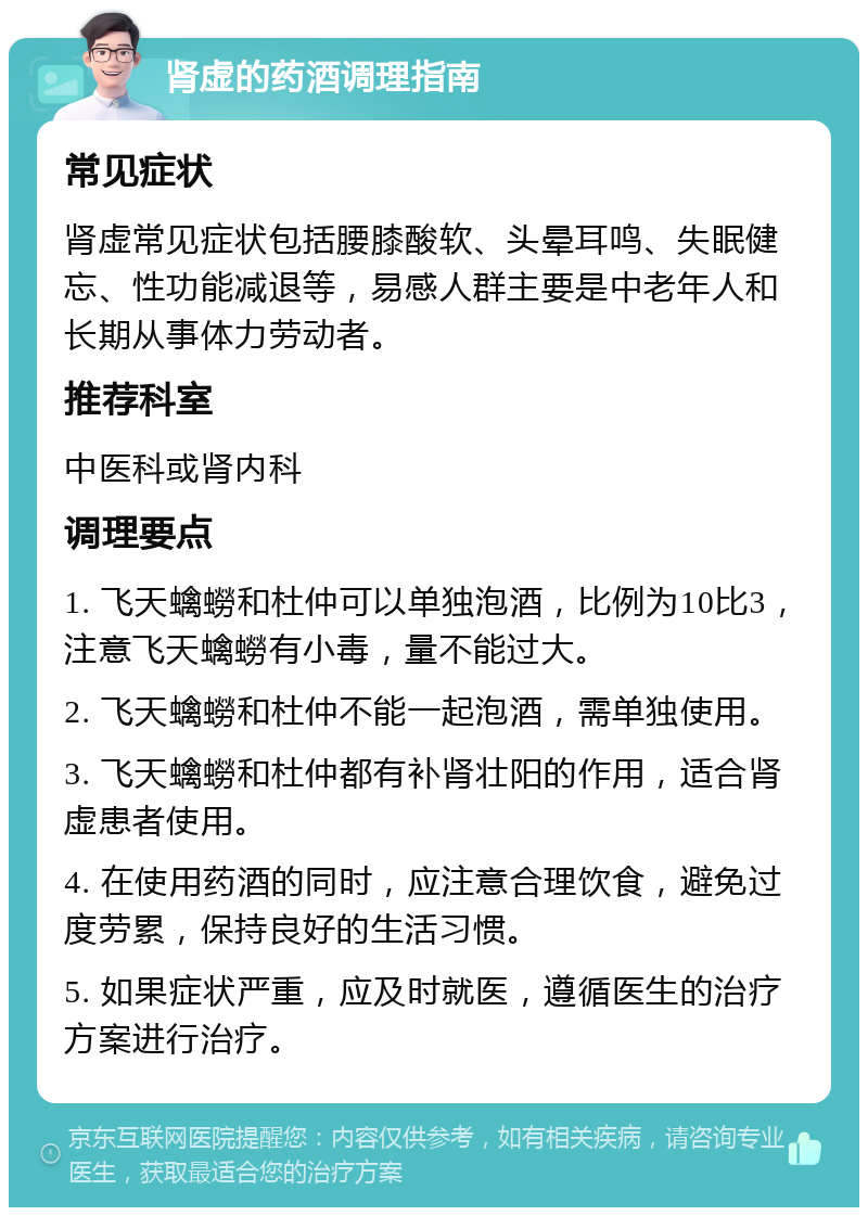 肾虚的药酒调理指南 常见症状 肾虚常见症状包括腰膝酸软、头晕耳鸣、失眠健忘、性功能减退等，易感人群主要是中老年人和长期从事体力劳动者。 推荐科室 中医科或肾内科 调理要点 1. 飞天蠄蟧和杜仲可以单独泡酒，比例为10比3，注意飞天蠄蟧有小毒，量不能过大。 2. 飞天蠄蟧和杜仲不能一起泡酒，需单独使用。 3. 飞天蠄蟧和杜仲都有补肾壮阳的作用，适合肾虚患者使用。 4. 在使用药酒的同时，应注意合理饮食，避免过度劳累，保持良好的生活习惯。 5. 如果症状严重，应及时就医，遵循医生的治疗方案进行治疗。