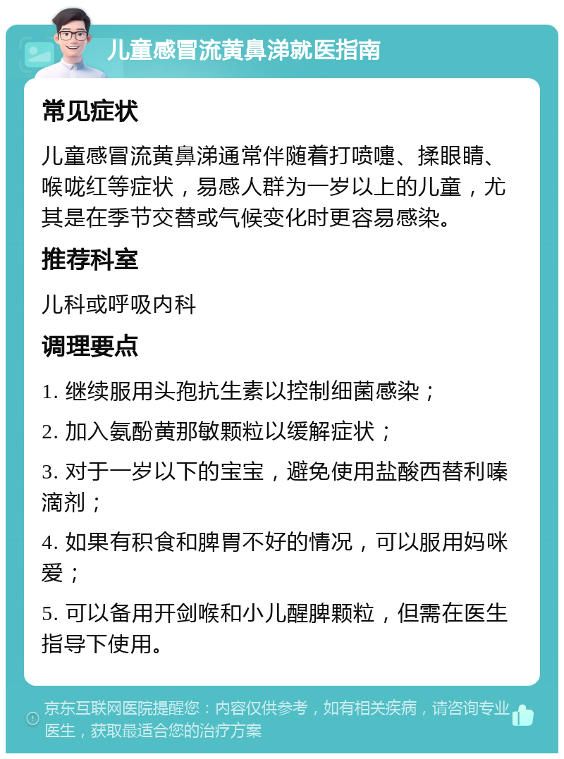 儿童感冒流黄鼻涕就医指南 常见症状 儿童感冒流黄鼻涕通常伴随着打喷嚏、揉眼睛、喉咙红等症状，易感人群为一岁以上的儿童，尤其是在季节交替或气候变化时更容易感染。 推荐科室 儿科或呼吸内科 调理要点 1. 继续服用头孢抗生素以控制细菌感染； 2. 加入氨酚黄那敏颗粒以缓解症状； 3. 对于一岁以下的宝宝，避免使用盐酸西替利嗪滴剂； 4. 如果有积食和脾胃不好的情况，可以服用妈咪爱； 5. 可以备用开剑喉和小儿醒脾颗粒，但需在医生指导下使用。