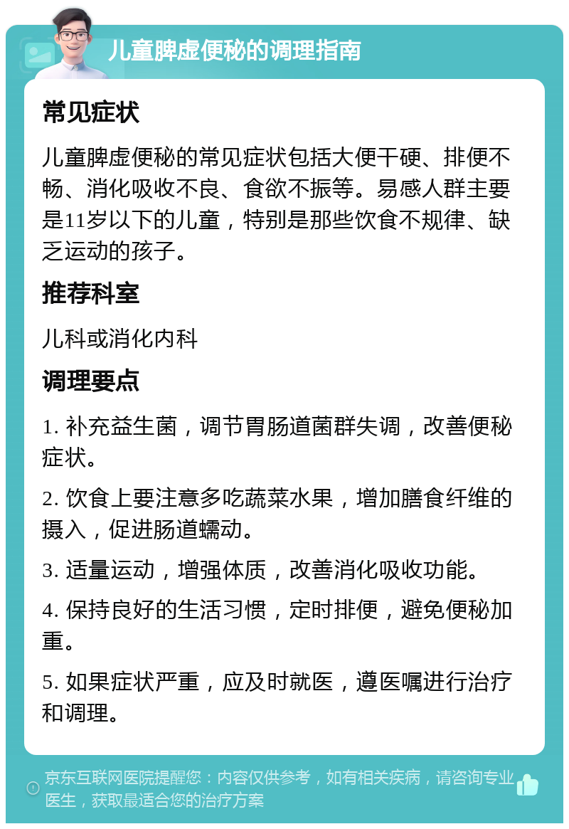 儿童脾虚便秘的调理指南 常见症状 儿童脾虚便秘的常见症状包括大便干硬、排便不畅、消化吸收不良、食欲不振等。易感人群主要是11岁以下的儿童，特别是那些饮食不规律、缺乏运动的孩子。 推荐科室 儿科或消化内科 调理要点 1. 补充益生菌，调节胃肠道菌群失调，改善便秘症状。 2. 饮食上要注意多吃蔬菜水果，增加膳食纤维的摄入，促进肠道蠕动。 3. 适量运动，增强体质，改善消化吸收功能。 4. 保持良好的生活习惯，定时排便，避免便秘加重。 5. 如果症状严重，应及时就医，遵医嘱进行治疗和调理。