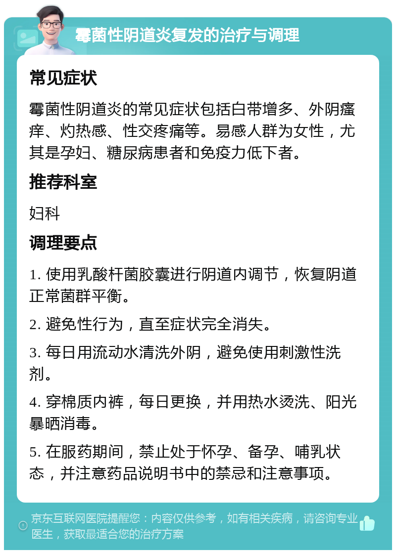 霉菌性阴道炎复发的治疗与调理 常见症状 霉菌性阴道炎的常见症状包括白带增多、外阴瘙痒、灼热感、性交疼痛等。易感人群为女性，尤其是孕妇、糖尿病患者和免疫力低下者。 推荐科室 妇科 调理要点 1. 使用乳酸杆菌胶囊进行阴道内调节，恢复阴道正常菌群平衡。 2. 避免性行为，直至症状完全消失。 3. 每日用流动水清洗外阴，避免使用刺激性洗剂。 4. 穿棉质内裤，每日更换，并用热水烫洗、阳光暴晒消毒。 5. 在服药期间，禁止处于怀孕、备孕、哺乳状态，并注意药品说明书中的禁忌和注意事项。