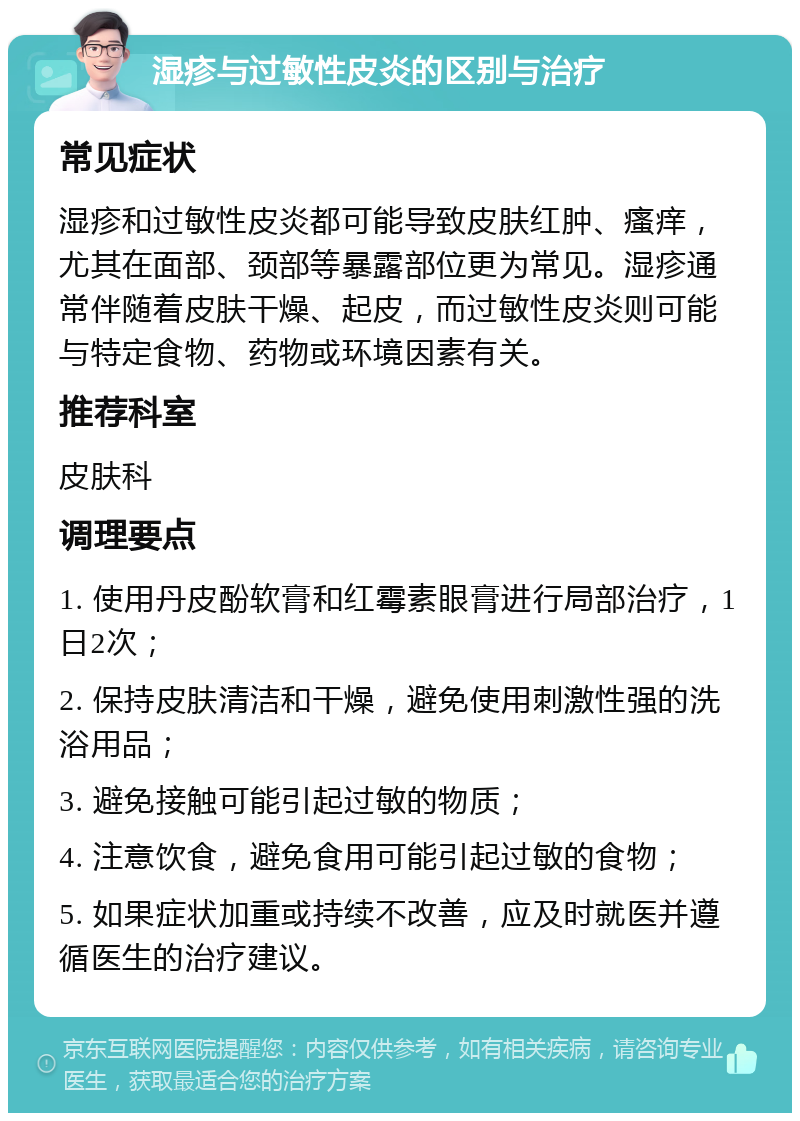 湿疹与过敏性皮炎的区别与治疗 常见症状 湿疹和过敏性皮炎都可能导致皮肤红肿、瘙痒，尤其在面部、颈部等暴露部位更为常见。湿疹通常伴随着皮肤干燥、起皮，而过敏性皮炎则可能与特定食物、药物或环境因素有关。 推荐科室 皮肤科 调理要点 1. 使用丹皮酚软膏和红霉素眼膏进行局部治疗，1日2次； 2. 保持皮肤清洁和干燥，避免使用刺激性强的洗浴用品； 3. 避免接触可能引起过敏的物质； 4. 注意饮食，避免食用可能引起过敏的食物； 5. 如果症状加重或持续不改善，应及时就医并遵循医生的治疗建议。