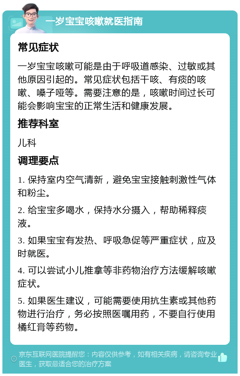 一岁宝宝咳嗽就医指南 常见症状 一岁宝宝咳嗽可能是由于呼吸道感染、过敏或其他原因引起的。常见症状包括干咳、有痰的咳嗽、嗓子哑等。需要注意的是，咳嗽时间过长可能会影响宝宝的正常生活和健康发展。 推荐科室 儿科 调理要点 1. 保持室内空气清新，避免宝宝接触刺激性气体和粉尘。 2. 给宝宝多喝水，保持水分摄入，帮助稀释痰液。 3. 如果宝宝有发热、呼吸急促等严重症状，应及时就医。 4. 可以尝试小儿推拿等非药物治疗方法缓解咳嗽症状。 5. 如果医生建议，可能需要使用抗生素或其他药物进行治疗，务必按照医嘱用药，不要自行使用橘红膏等药物。