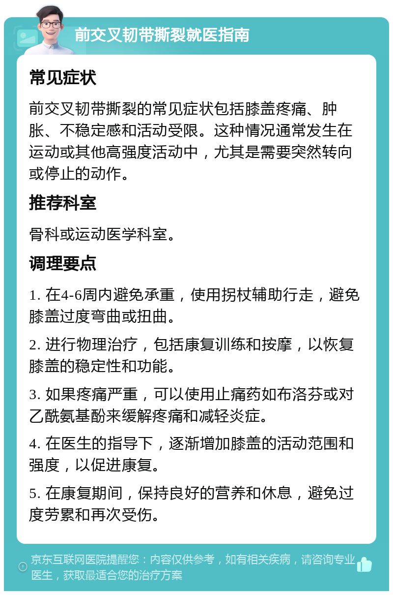 前交叉韧带撕裂就医指南 常见症状 前交叉韧带撕裂的常见症状包括膝盖疼痛、肿胀、不稳定感和活动受限。这种情况通常发生在运动或其他高强度活动中，尤其是需要突然转向或停止的动作。 推荐科室 骨科或运动医学科室。 调理要点 1. 在4-6周内避免承重，使用拐杖辅助行走，避免膝盖过度弯曲或扭曲。 2. 进行物理治疗，包括康复训练和按摩，以恢复膝盖的稳定性和功能。 3. 如果疼痛严重，可以使用止痛药如布洛芬或对乙酰氨基酚来缓解疼痛和减轻炎症。 4. 在医生的指导下，逐渐增加膝盖的活动范围和强度，以促进康复。 5. 在康复期间，保持良好的营养和休息，避免过度劳累和再次受伤。