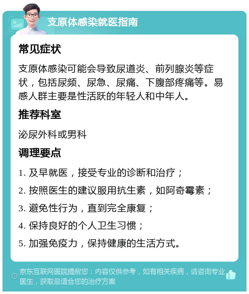 支原体感染就医指南 常见症状 支原体感染可能会导致尿道炎、前列腺炎等症状，包括尿频、尿急、尿痛、下腹部疼痛等。易感人群主要是性活跃的年轻人和中年人。 推荐科室 泌尿外科或男科 调理要点 1. 及早就医，接受专业的诊断和治疗； 2. 按照医生的建议服用抗生素，如阿奇霉素； 3. 避免性行为，直到完全康复； 4. 保持良好的个人卫生习惯； 5. 加强免疫力，保持健康的生活方式。