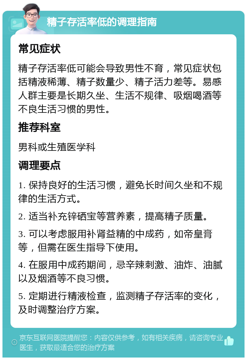 精子存活率低的调理指南 常见症状 精子存活率低可能会导致男性不育，常见症状包括精液稀薄、精子数量少、精子活力差等。易感人群主要是长期久坐、生活不规律、吸烟喝酒等不良生活习惯的男性。 推荐科室 男科或生殖医学科 调理要点 1. 保持良好的生活习惯，避免长时间久坐和不规律的生活方式。 2. 适当补充锌硒宝等营养素，提高精子质量。 3. 可以考虑服用补肾益精的中成药，如帝皇膏等，但需在医生指导下使用。 4. 在服用中成药期间，忌辛辣刺激、油炸、油腻以及烟酒等不良习惯。 5. 定期进行精液检查，监测精子存活率的变化，及时调整治疗方案。