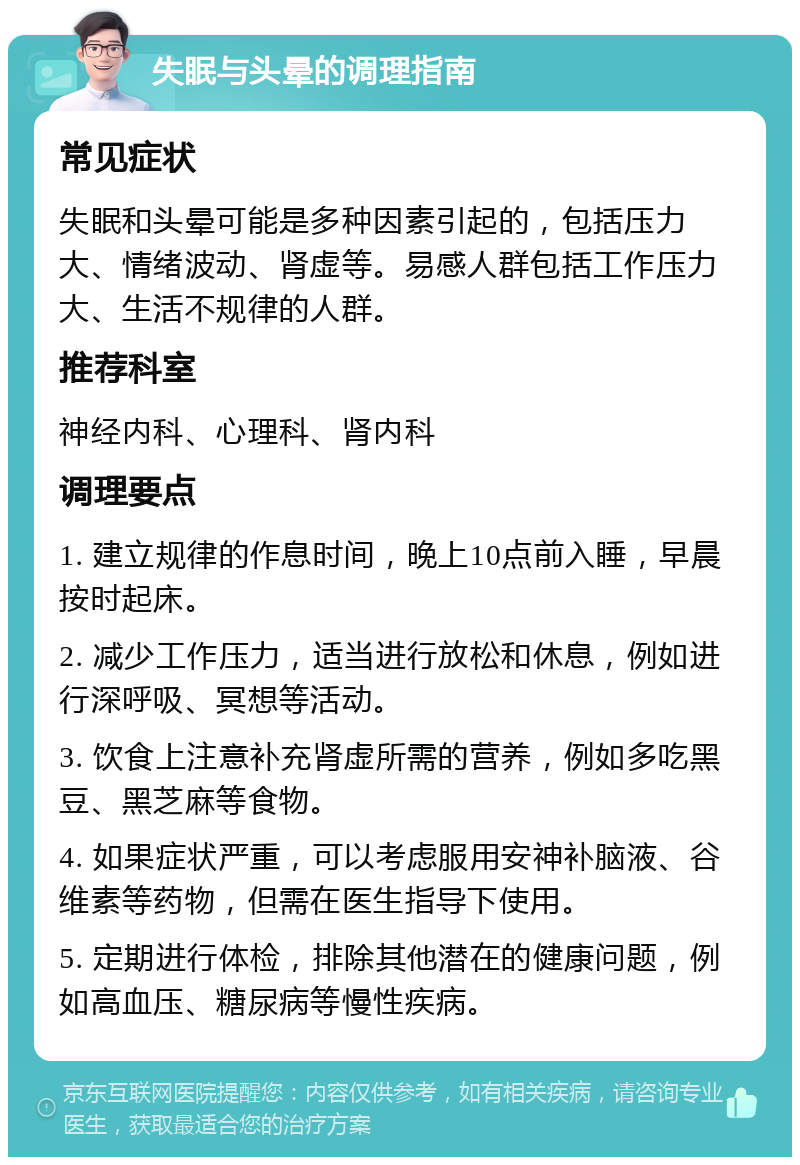 失眠与头晕的调理指南 常见症状 失眠和头晕可能是多种因素引起的，包括压力大、情绪波动、肾虚等。易感人群包括工作压力大、生活不规律的人群。 推荐科室 神经内科、心理科、肾内科 调理要点 1. 建立规律的作息时间，晚上10点前入睡，早晨按时起床。 2. 减少工作压力，适当进行放松和休息，例如进行深呼吸、冥想等活动。 3. 饮食上注意补充肾虚所需的营养，例如多吃黑豆、黑芝麻等食物。 4. 如果症状严重，可以考虑服用安神补脑液、谷维素等药物，但需在医生指导下使用。 5. 定期进行体检，排除其他潜在的健康问题，例如高血压、糖尿病等慢性疾病。