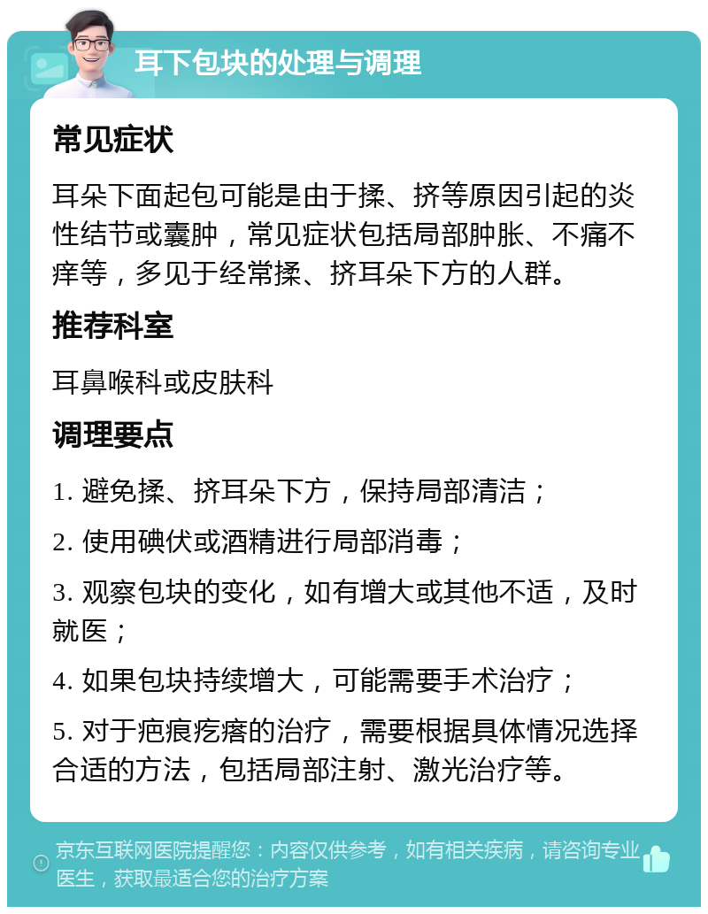 耳下包块的处理与调理 常见症状 耳朵下面起包可能是由于揉、挤等原因引起的炎性结节或囊肿，常见症状包括局部肿胀、不痛不痒等，多见于经常揉、挤耳朵下方的人群。 推荐科室 耳鼻喉科或皮肤科 调理要点 1. 避免揉、挤耳朵下方，保持局部清洁； 2. 使用碘伏或酒精进行局部消毒； 3. 观察包块的变化，如有增大或其他不适，及时就医； 4. 如果包块持续增大，可能需要手术治疗； 5. 对于疤痕疙瘩的治疗，需要根据具体情况选择合适的方法，包括局部注射、激光治疗等。