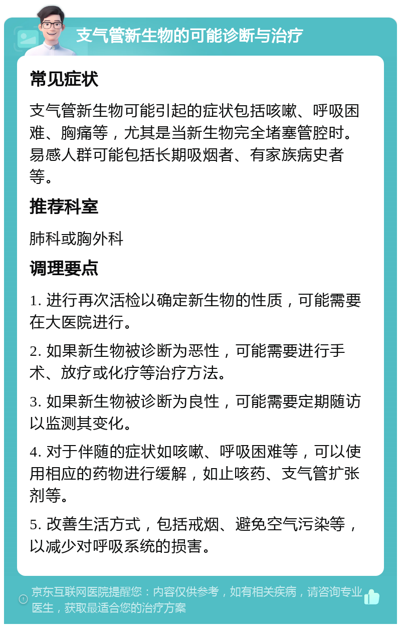 支气管新生物的可能诊断与治疗 常见症状 支气管新生物可能引起的症状包括咳嗽、呼吸困难、胸痛等，尤其是当新生物完全堵塞管腔时。易感人群可能包括长期吸烟者、有家族病史者等。 推荐科室 肺科或胸外科 调理要点 1. 进行再次活检以确定新生物的性质，可能需要在大医院进行。 2. 如果新生物被诊断为恶性，可能需要进行手术、放疗或化疗等治疗方法。 3. 如果新生物被诊断为良性，可能需要定期随访以监测其变化。 4. 对于伴随的症状如咳嗽、呼吸困难等，可以使用相应的药物进行缓解，如止咳药、支气管扩张剂等。 5. 改善生活方式，包括戒烟、避免空气污染等，以减少对呼吸系统的损害。