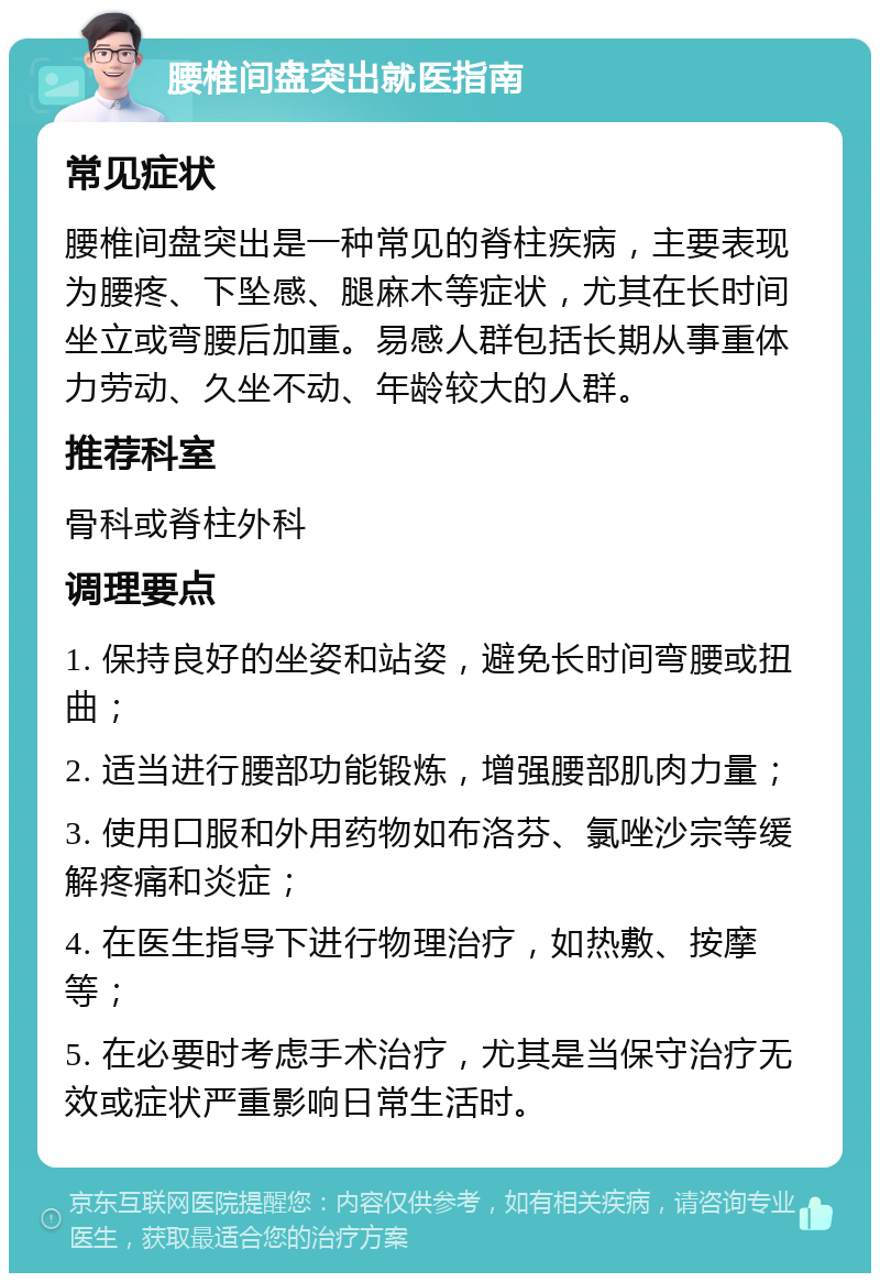 腰椎间盘突出就医指南 常见症状 腰椎间盘突出是一种常见的脊柱疾病，主要表现为腰疼、下坠感、腿麻木等症状，尤其在长时间坐立或弯腰后加重。易感人群包括长期从事重体力劳动、久坐不动、年龄较大的人群。 推荐科室 骨科或脊柱外科 调理要点 1. 保持良好的坐姿和站姿，避免长时间弯腰或扭曲； 2. 适当进行腰部功能锻炼，增强腰部肌肉力量； 3. 使用口服和外用药物如布洛芬、氯唑沙宗等缓解疼痛和炎症； 4. 在医生指导下进行物理治疗，如热敷、按摩等； 5. 在必要时考虑手术治疗，尤其是当保守治疗无效或症状严重影响日常生活时。