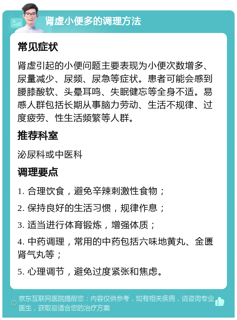 肾虚小便多的调理方法 常见症状 肾虚引起的小便问题主要表现为小便次数增多、尿量减少、尿频、尿急等症状。患者可能会感到腰膝酸软、头晕耳鸣、失眠健忘等全身不适。易感人群包括长期从事脑力劳动、生活不规律、过度疲劳、性生活频繁等人群。 推荐科室 泌尿科或中医科 调理要点 1. 合理饮食，避免辛辣刺激性食物； 2. 保持良好的生活习惯，规律作息； 3. 适当进行体育锻炼，增强体质； 4. 中药调理，常用的中药包括六味地黄丸、金匮肾气丸等； 5. 心理调节，避免过度紧张和焦虑。