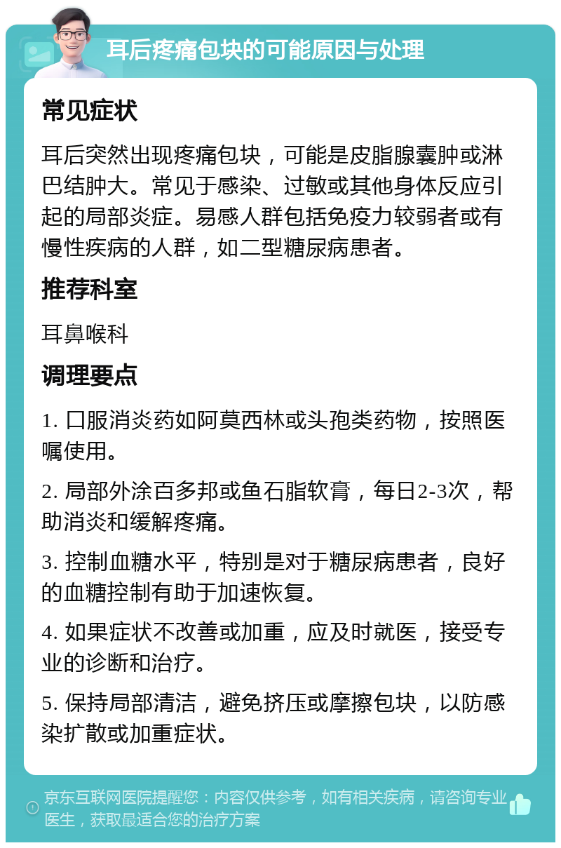 耳后疼痛包块的可能原因与处理 常见症状 耳后突然出现疼痛包块，可能是皮脂腺囊肿或淋巴结肿大。常见于感染、过敏或其他身体反应引起的局部炎症。易感人群包括免疫力较弱者或有慢性疾病的人群，如二型糖尿病患者。 推荐科室 耳鼻喉科 调理要点 1. 口服消炎药如阿莫西林或头孢类药物，按照医嘱使用。 2. 局部外涂百多邦或鱼石脂软膏，每日2-3次，帮助消炎和缓解疼痛。 3. 控制血糖水平，特别是对于糖尿病患者，良好的血糖控制有助于加速恢复。 4. 如果症状不改善或加重，应及时就医，接受专业的诊断和治疗。 5. 保持局部清洁，避免挤压或摩擦包块，以防感染扩散或加重症状。