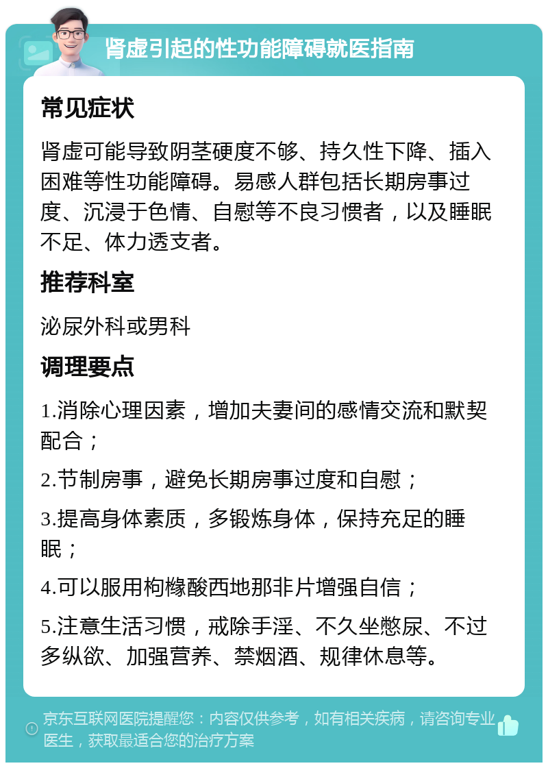 肾虚引起的性功能障碍就医指南 常见症状 肾虚可能导致阴茎硬度不够、持久性下降、插入困难等性功能障碍。易感人群包括长期房事过度、沉浸于色情、自慰等不良习惯者，以及睡眠不足、体力透支者。 推荐科室 泌尿外科或男科 调理要点 1.消除心理因素，增加夫妻间的感情交流和默契配合； 2.节制房事，避免长期房事过度和自慰； 3.提高身体素质，多锻炼身体，保持充足的睡眠； 4.可以服用枸橼酸西地那非片增强自信； 5.注意生活习惯，戒除手淫、不久坐憋尿、不过多纵欲、加强营养、禁烟酒、规律休息等。