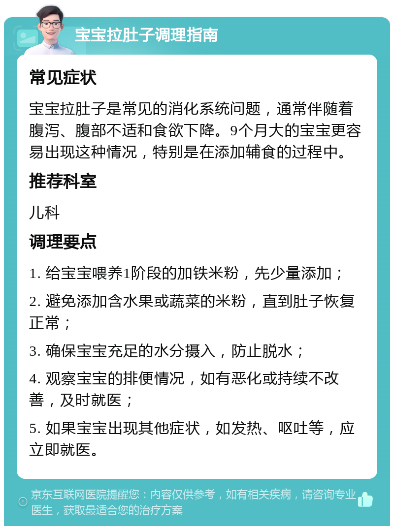 宝宝拉肚子调理指南 常见症状 宝宝拉肚子是常见的消化系统问题，通常伴随着腹泻、腹部不适和食欲下降。9个月大的宝宝更容易出现这种情况，特别是在添加辅食的过程中。 推荐科室 儿科 调理要点 1. 给宝宝喂养1阶段的加铁米粉，先少量添加； 2. 避免添加含水果或蔬菜的米粉，直到肚子恢复正常； 3. 确保宝宝充足的水分摄入，防止脱水； 4. 观察宝宝的排便情况，如有恶化或持续不改善，及时就医； 5. 如果宝宝出现其他症状，如发热、呕吐等，应立即就医。