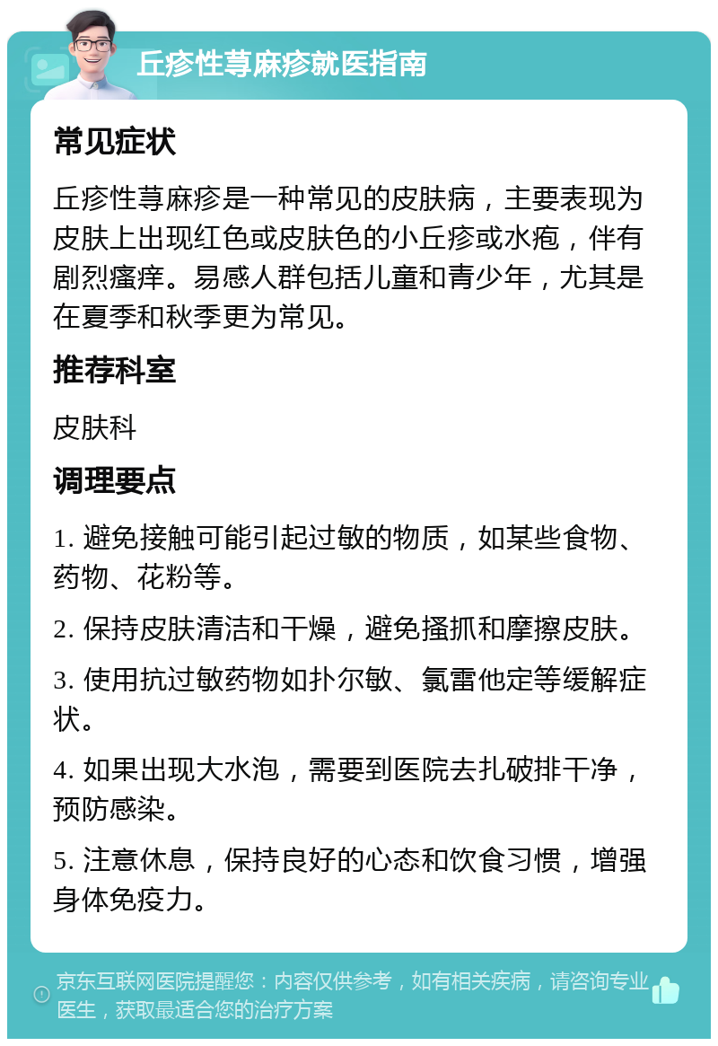 丘疹性荨麻疹就医指南 常见症状 丘疹性荨麻疹是一种常见的皮肤病，主要表现为皮肤上出现红色或皮肤色的小丘疹或水疱，伴有剧烈瘙痒。易感人群包括儿童和青少年，尤其是在夏季和秋季更为常见。 推荐科室 皮肤科 调理要点 1. 避免接触可能引起过敏的物质，如某些食物、药物、花粉等。 2. 保持皮肤清洁和干燥，避免搔抓和摩擦皮肤。 3. 使用抗过敏药物如扑尔敏、氯雷他定等缓解症状。 4. 如果出现大水泡，需要到医院去扎破排干净，预防感染。 5. 注意休息，保持良好的心态和饮食习惯，增强身体免疫力。