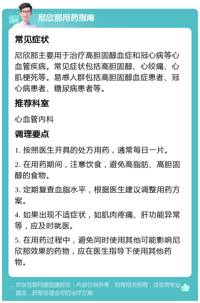 尼欣那用药指南 常见症状 尼欣那主要用于治疗高胆固醇血症和冠心病等心血管疾病。常见症状包括高胆固醇、心绞痛、心肌梗死等。易感人群包括高胆固醇血症患者、冠心病患者、糖尿病患者等。 推荐科室 心血管内科 调理要点 1. 按照医生开具的处方用药，通常每日一片。 2. 在用药期间，注意饮食，避免高脂肪、高胆固醇的食物。 3. 定期复查血脂水平，根据医生建议调整用药方案。 4. 如果出现不适症状，如肌肉疼痛、肝功能异常等，应及时就医。 5. 在用药过程中，避免同时使用其他可能影响尼欣那效果的药物，应在医生指导下使用其他药物。