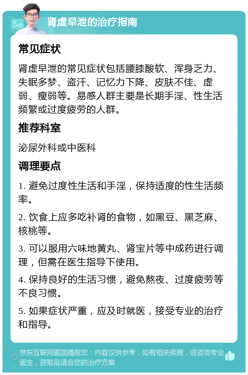 肾虚早泄的治疗指南 常见症状 肾虚早泄的常见症状包括腰膝酸软、浑身乏力、失眠多梦、盗汗、记忆力下降、皮肤不佳、虚弱、瘦弱等。易感人群主要是长期手淫、性生活频繁或过度疲劳的人群。 推荐科室 泌尿外科或中医科 调理要点 1. 避免过度性生活和手淫，保持适度的性生活频率。 2. 饮食上应多吃补肾的食物，如黑豆、黑芝麻、核桃等。 3. 可以服用六味地黄丸、肾宝片等中成药进行调理，但需在医生指导下使用。 4. 保持良好的生活习惯，避免熬夜、过度疲劳等不良习惯。 5. 如果症状严重，应及时就医，接受专业的治疗和指导。