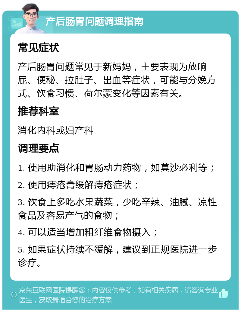 产后肠胃问题调理指南 常见症状 产后肠胃问题常见于新妈妈，主要表现为放响屁、便秘、拉肚子、出血等症状，可能与分娩方式、饮食习惯、荷尔蒙变化等因素有关。 推荐科室 消化内科或妇产科 调理要点 1. 使用助消化和胃肠动力药物，如莫沙必利等； 2. 使用痔疮膏缓解痔疮症状； 3. 饮食上多吃水果蔬菜，少吃辛辣、油腻、凉性食品及容易产气的食物； 4. 可以适当增加粗纤维食物摄入； 5. 如果症状持续不缓解，建议到正规医院进一步诊疗。