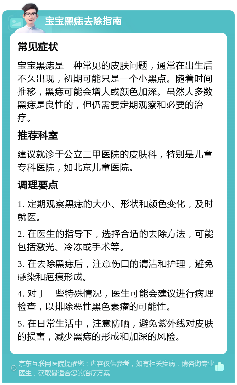 宝宝黑痣去除指南 常见症状 宝宝黑痣是一种常见的皮肤问题，通常在出生后不久出现，初期可能只是一个小黑点。随着时间推移，黑痣可能会增大或颜色加深。虽然大多数黑痣是良性的，但仍需要定期观察和必要的治疗。 推荐科室 建议就诊于公立三甲医院的皮肤科，特别是儿童专科医院，如北京儿童医院。 调理要点 1. 定期观察黑痣的大小、形状和颜色变化，及时就医。 2. 在医生的指导下，选择合适的去除方法，可能包括激光、冷冻或手术等。 3. 在去除黑痣后，注意伤口的清洁和护理，避免感染和疤痕形成。 4. 对于一些特殊情况，医生可能会建议进行病理检查，以排除恶性黑色素瘤的可能性。 5. 在日常生活中，注意防晒，避免紫外线对皮肤的损害，减少黑痣的形成和加深的风险。