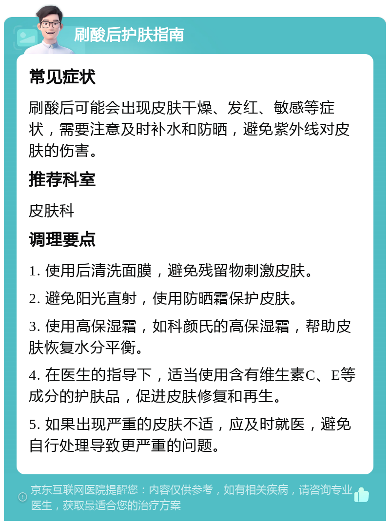 刷酸后护肤指南 常见症状 刷酸后可能会出现皮肤干燥、发红、敏感等症状，需要注意及时补水和防晒，避免紫外线对皮肤的伤害。 推荐科室 皮肤科 调理要点 1. 使用后清洗面膜，避免残留物刺激皮肤。 2. 避免阳光直射，使用防晒霜保护皮肤。 3. 使用高保湿霜，如科颜氏的高保湿霜，帮助皮肤恢复水分平衡。 4. 在医生的指导下，适当使用含有维生素C、E等成分的护肤品，促进皮肤修复和再生。 5. 如果出现严重的皮肤不适，应及时就医，避免自行处理导致更严重的问题。