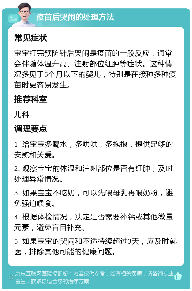 疫苗后哭闹的处理方法 常见症状 宝宝打完预防针后哭闹是疫苗的一般反应，通常会伴随体温升高、注射部位红肿等症状。这种情况多见于6个月以下的婴儿，特别是在接种多种疫苗时更容易发生。 推荐科室 儿科 调理要点 1. 给宝宝多喝水，多哄哄，多抱抱，提供足够的安慰和关爱。 2. 观察宝宝的体温和注射部位是否有红肿，及时处理异常情况。 3. 如果宝宝不吃奶，可以先喂母乳再喂奶粉，避免强迫喂食。 4. 根据体检情况，决定是否需要补钙或其他微量元素，避免盲目补充。 5. 如果宝宝的哭闹和不适持续超过3天，应及时就医，排除其他可能的健康问题。