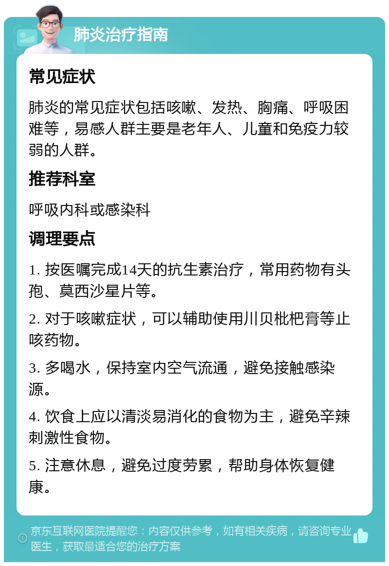 肺炎治疗指南 常见症状 肺炎的常见症状包括咳嗽、发热、胸痛、呼吸困难等，易感人群主要是老年人、儿童和免疫力较弱的人群。 推荐科室 呼吸内科或感染科 调理要点 1. 按医嘱完成14天的抗生素治疗，常用药物有头孢、莫西沙星片等。 2. 对于咳嗽症状，可以辅助使用川贝枇杷膏等止咳药物。 3. 多喝水，保持室内空气流通，避免接触感染源。 4. 饮食上应以清淡易消化的食物为主，避免辛辣刺激性食物。 5. 注意休息，避免过度劳累，帮助身体恢复健康。