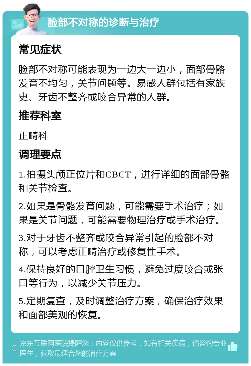 脸部不对称的诊断与治疗 常见症状 脸部不对称可能表现为一边大一边小，面部骨骼发育不均匀，关节问题等。易感人群包括有家族史、牙齿不整齐或咬合异常的人群。 推荐科室 正畸科 调理要点 1.拍摄头颅正位片和CBCT，进行详细的面部骨骼和关节检查。 2.如果是骨骼发育问题，可能需要手术治疗；如果是关节问题，可能需要物理治疗或手术治疗。 3.对于牙齿不整齐或咬合异常引起的脸部不对称，可以考虑正畸治疗或修复性手术。 4.保持良好的口腔卫生习惯，避免过度咬合或张口等行为，以减少关节压力。 5.定期复查，及时调整治疗方案，确保治疗效果和面部美观的恢复。