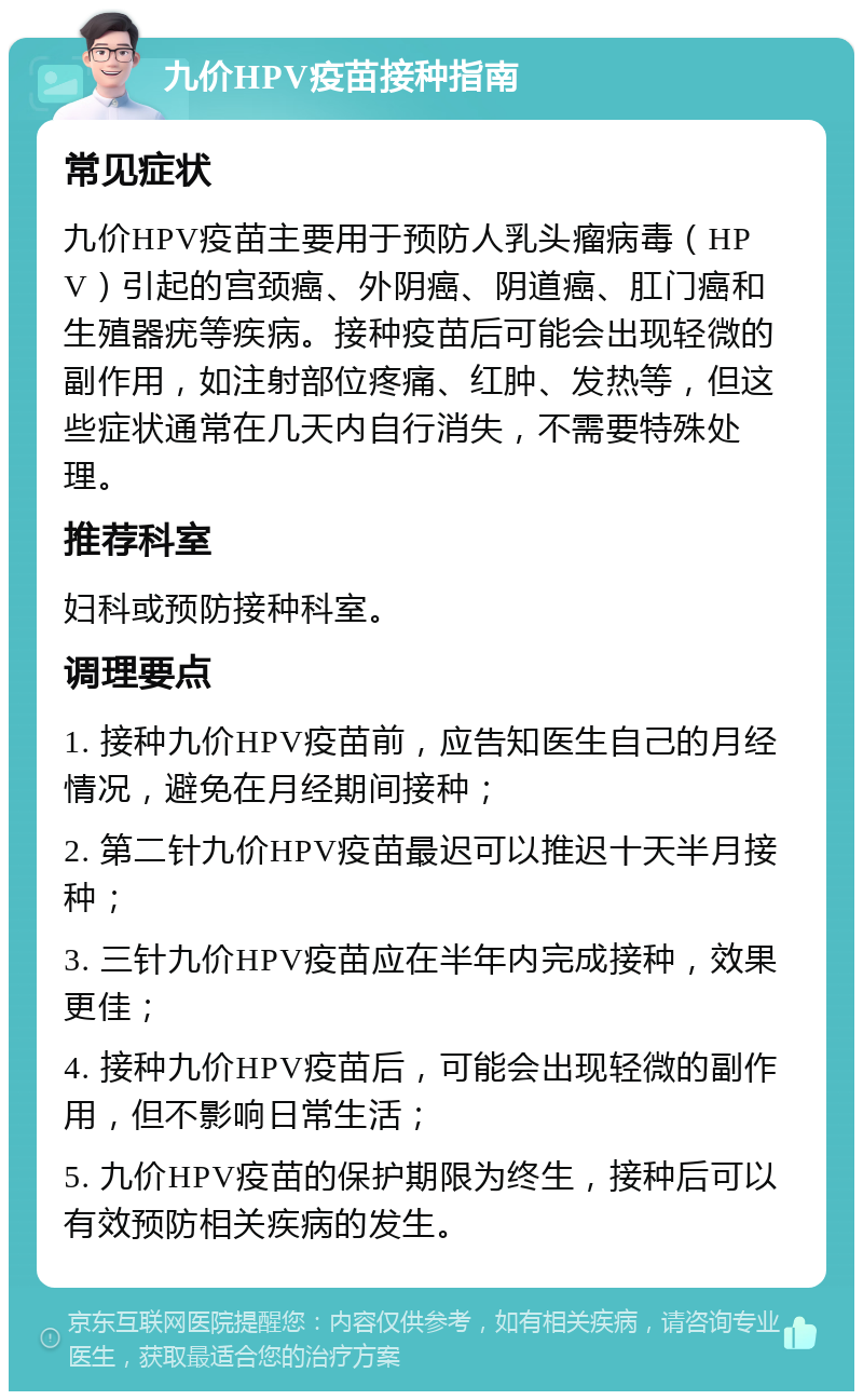 九价HPV疫苗接种指南 常见症状 九价HPV疫苗主要用于预防人乳头瘤病毒（HPV）引起的宫颈癌、外阴癌、阴道癌、肛门癌和生殖器疣等疾病。接种疫苗后可能会出现轻微的副作用，如注射部位疼痛、红肿、发热等，但这些症状通常在几天内自行消失，不需要特殊处理。 推荐科室 妇科或预防接种科室。 调理要点 1. 接种九价HPV疫苗前，应告知医生自己的月经情况，避免在月经期间接种； 2. 第二针九价HPV疫苗最迟可以推迟十天半月接种； 3. 三针九价HPV疫苗应在半年内完成接种，效果更佳； 4. 接种九价HPV疫苗后，可能会出现轻微的副作用，但不影响日常生活； 5. 九价HPV疫苗的保护期限为终生，接种后可以有效预防相关疾病的发生。