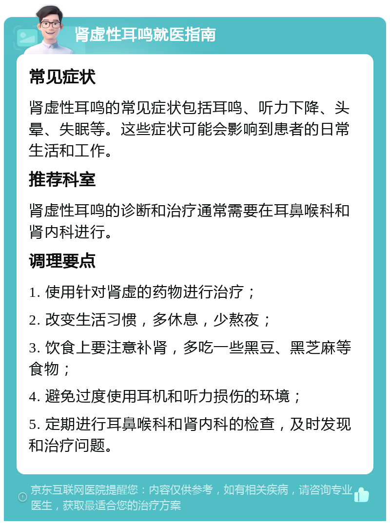 肾虚性耳鸣就医指南 常见症状 肾虚性耳鸣的常见症状包括耳鸣、听力下降、头晕、失眠等。这些症状可能会影响到患者的日常生活和工作。 推荐科室 肾虚性耳鸣的诊断和治疗通常需要在耳鼻喉科和肾内科进行。 调理要点 1. 使用针对肾虚的药物进行治疗； 2. 改变生活习惯，多休息，少熬夜； 3. 饮食上要注意补肾，多吃一些黑豆、黑芝麻等食物； 4. 避免过度使用耳机和听力损伤的环境； 5. 定期进行耳鼻喉科和肾内科的检查，及时发现和治疗问题。