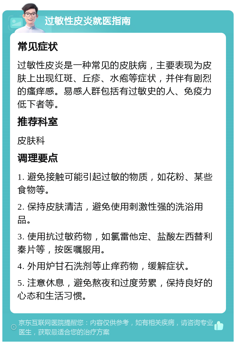 过敏性皮炎就医指南 常见症状 过敏性皮炎是一种常见的皮肤病，主要表现为皮肤上出现红斑、丘疹、水疱等症状，并伴有剧烈的瘙痒感。易感人群包括有过敏史的人、免疫力低下者等。 推荐科室 皮肤科 调理要点 1. 避免接触可能引起过敏的物质，如花粉、某些食物等。 2. 保持皮肤清洁，避免使用刺激性强的洗浴用品。 3. 使用抗过敏药物，如氯雷他定、盐酸左西替利秦片等，按医嘱服用。 4. 外用炉甘石洗剂等止痒药物，缓解症状。 5. 注意休息，避免熬夜和过度劳累，保持良好的心态和生活习惯。