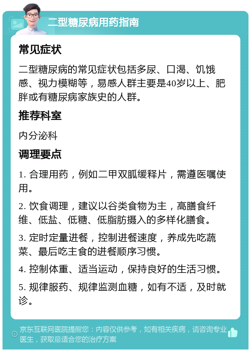 二型糖尿病用药指南 常见症状 二型糖尿病的常见症状包括多尿、口渴、饥饿感、视力模糊等，易感人群主要是40岁以上、肥胖或有糖尿病家族史的人群。 推荐科室 内分泌科 调理要点 1. 合理用药，例如二甲双胍缓释片，需遵医嘱使用。 2. 饮食调理，建议以谷类食物为主，高膳食纤维、低盐、低糖、低脂肪摄入的多样化膳食。 3. 定时定量进餐，控制进餐速度，养成先吃蔬菜、最后吃主食的进餐顺序习惯。 4. 控制体重、适当运动，保持良好的生活习惯。 5. 规律服药、规律监测血糖，如有不适，及时就诊。