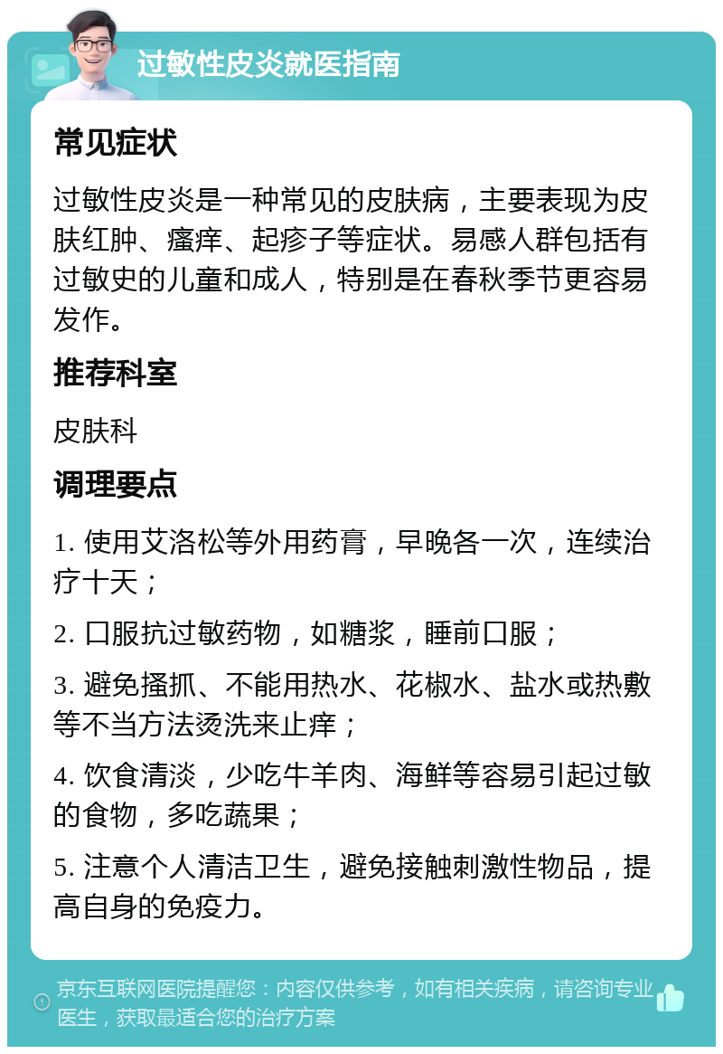 过敏性皮炎就医指南 常见症状 过敏性皮炎是一种常见的皮肤病，主要表现为皮肤红肿、瘙痒、起疹子等症状。易感人群包括有过敏史的儿童和成人，特别是在春秋季节更容易发作。 推荐科室 皮肤科 调理要点 1. 使用艾洛松等外用药膏，早晚各一次，连续治疗十天； 2. 口服抗过敏药物，如糖浆，睡前口服； 3. 避免搔抓、不能用热水、花椒水、盐水或热敷等不当方法烫洗来止痒； 4. 饮食清淡，少吃牛羊肉、海鲜等容易引起过敏的食物，多吃蔬果； 5. 注意个人清洁卫生，避免接触刺激性物品，提高自身的免疫力。